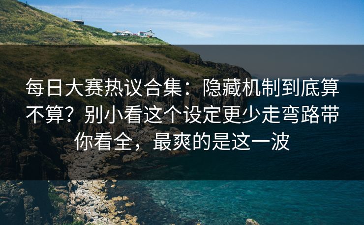 每日大赛热议合集：隐藏机制到底算不算？别小看这个设定更少走弯路带你看全，最爽的是这一波
