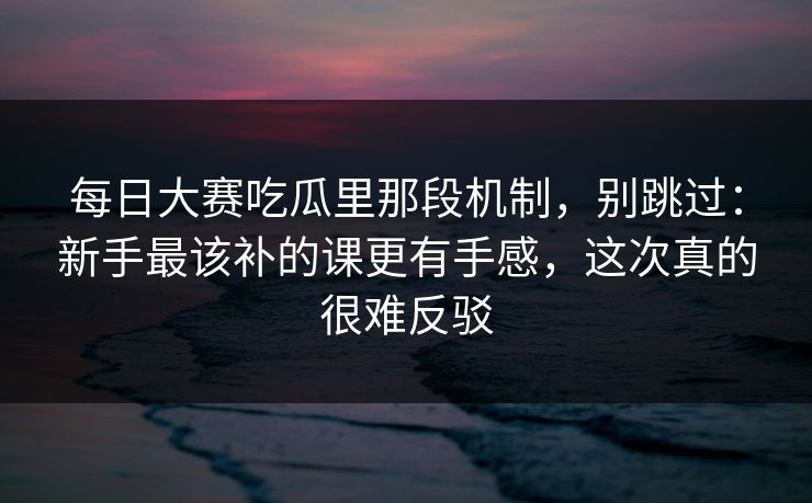 每日大赛吃瓜里那段机制，别跳过：新手最该补的课更有手感，这次真的很难反驳