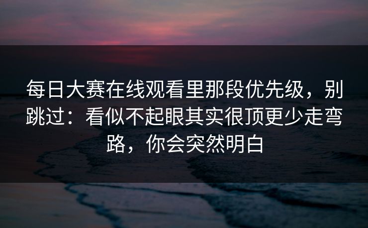 每日大赛在线观看里那段优先级，别跳过：看似不起眼其实很顶更少走弯路，你会突然明白