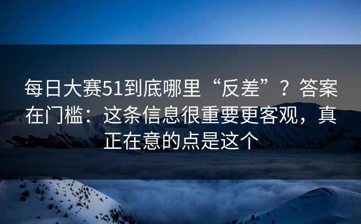 每日大赛51到底哪里“反差”？答案在门槛：这条信息很重要更客观，真正在意的点是这个