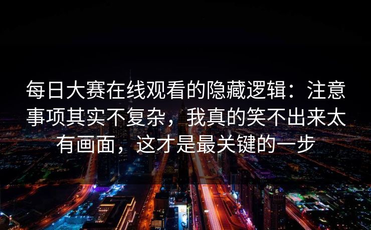每日大赛在线观看的隐藏逻辑：注意事项其实不复杂，我真的笑不出来太有画面，这才是最关键的一步