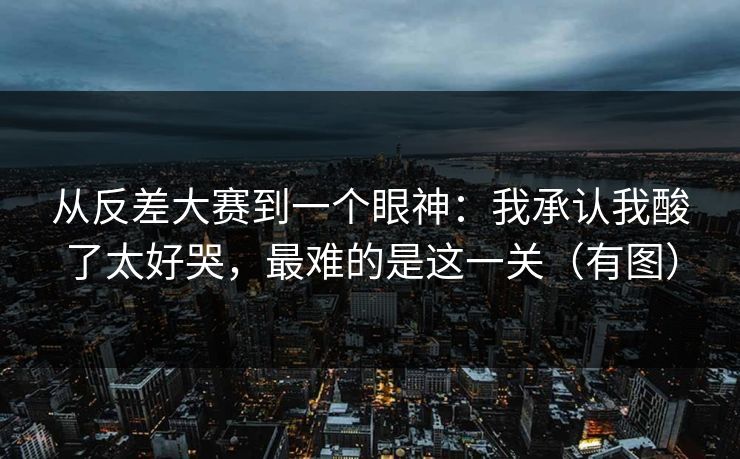 从反差大赛到一个眼神：我承认我酸了太好哭，最难的是这一关（有图）