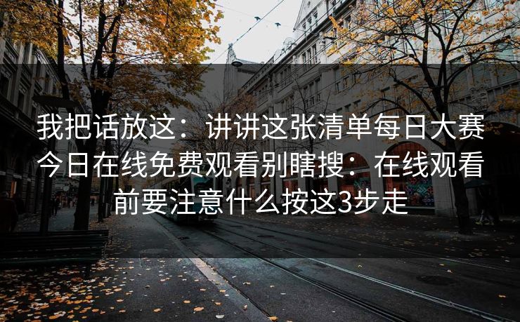 我把话放这：讲讲这张清单每日大赛今日在线免费观看别瞎搜：在线观看前要注意什么按这3步走