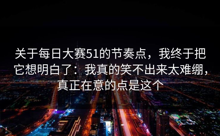 关于每日大赛51的节奏点，我终于把它想明白了：我真的笑不出来太难绷，真正在意的点是这个