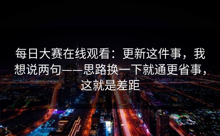 每日大赛在线观看：更新这件事，我想说两句——思路换一下就通更省事，这就是差距