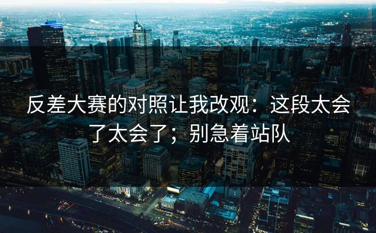 反差大赛的对照让我改观：这段太会了太会了；别急着站队