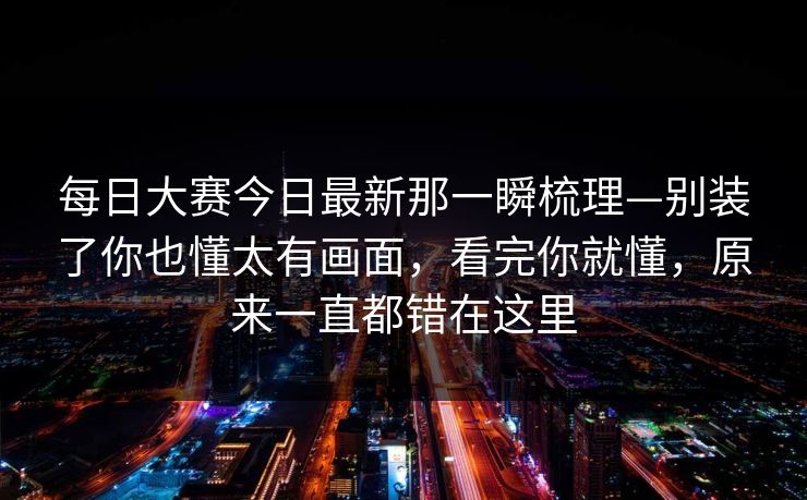 每日大赛今日最新那一瞬梳理—别装了你也懂太有画面，看完你就懂，原来一直都错在这里