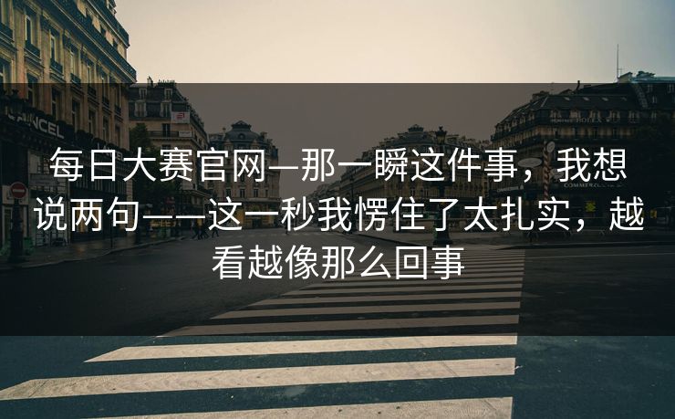 每日大赛官网—那一瞬这件事，我想说两句——这一秒我愣住了太扎实，越看越像那么回事