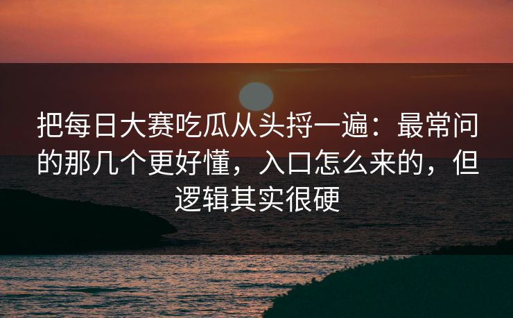 把每日大赛吃瓜从头捋一遍：最常问的那几个更好懂，入口怎么来的，但逻辑其实很硬