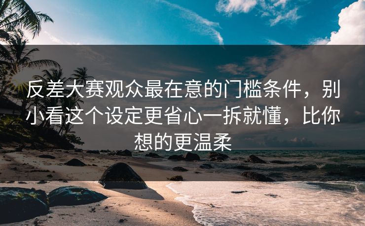 反差大赛观众最在意的门槛条件，别小看这个设定更省心一拆就懂，比你想的更温柔