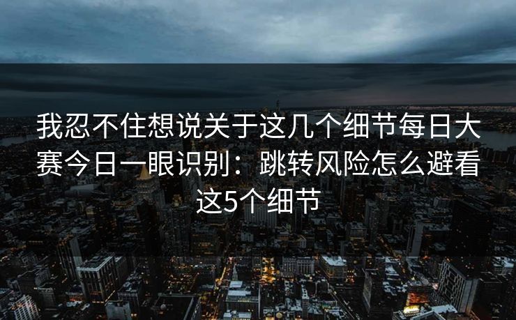 我忍不住想说关于这几个细节每日大赛今日一眼识别：跳转风险怎么避看这5个细节
