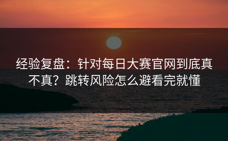 经验复盘：针对每日大赛官网到底真不真？跳转风险怎么避看完就懂