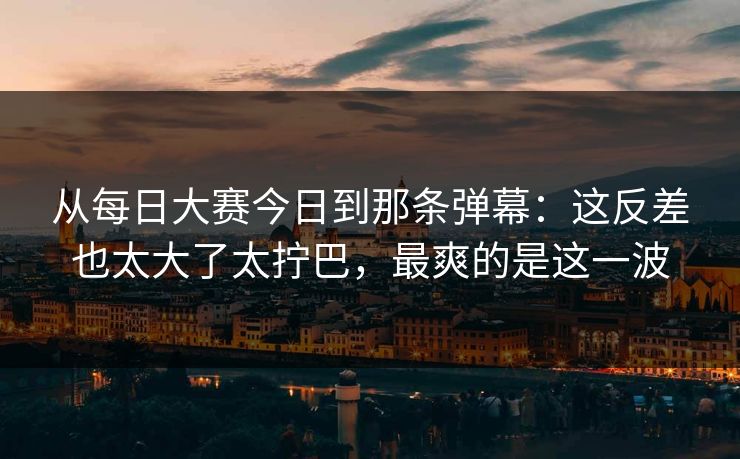 从每日大赛今日到那条弹幕：这反差也太大了太拧巴，最爽的是这一波