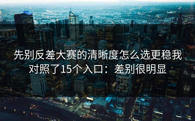 先别反差大赛的清晰度怎么选更稳我对照了15个入口：差别很明显