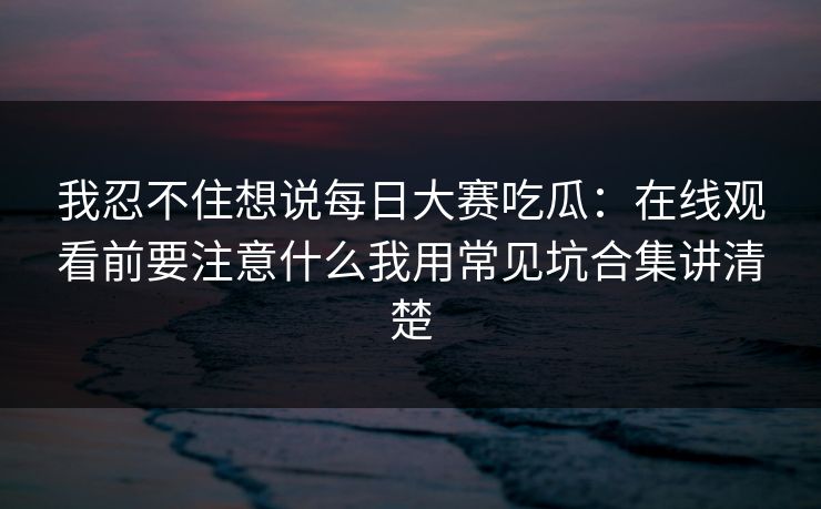 我忍不住想说每日大赛吃瓜：在线观看前要注意什么我用常见坑合集讲清楚
