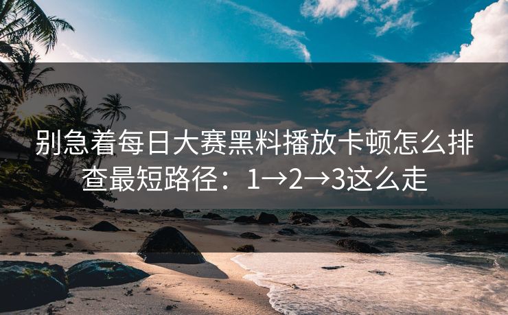 别急着每日大赛黑料播放卡顿怎么排查最短路径：1→2→3这么走