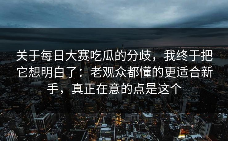 关于每日大赛吃瓜的分歧，我终于把它想明白了：老观众都懂的更适合新手，真正在意的点是这个