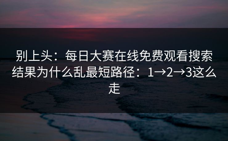 别上头：每日大赛在线免费观看搜索结果为什么乱最短路径：1→2→3这么走