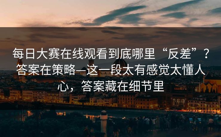 每日大赛在线观看到底哪里“反差”？答案在策略—这一段太有感觉太懂人心，答案藏在细节里