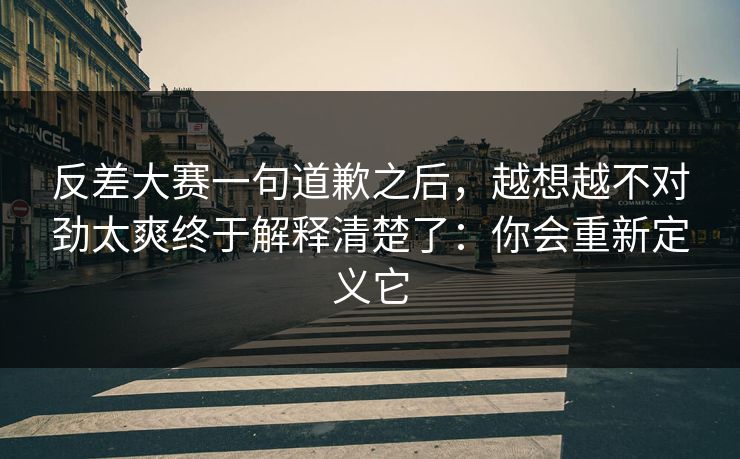 反差大赛一句道歉之后，越想越不对劲太爽终于解释清楚了：你会重新定义它