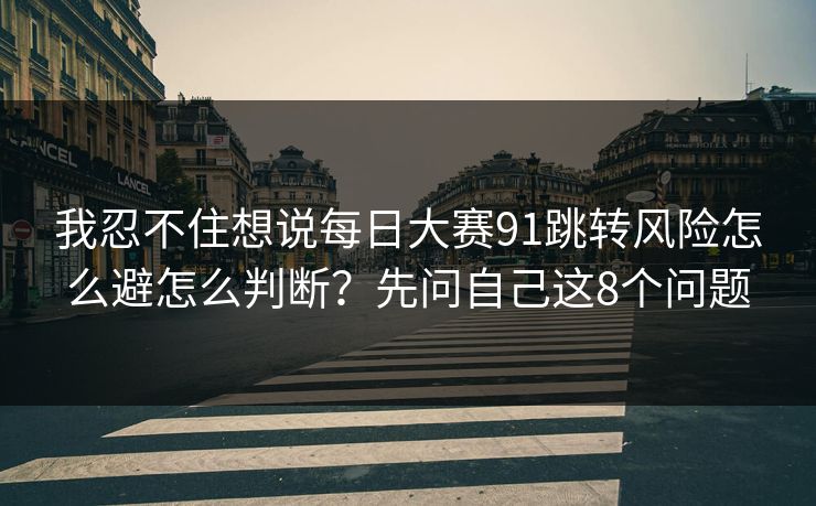 我忍不住想说每日大赛91跳转风险怎么避怎么判断？先问自己这8个问题
