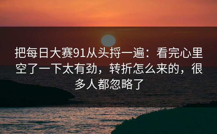 把每日大赛91从头捋一遍：看完心里空了一下太有劲，转折怎么来的，很多人都忽略了