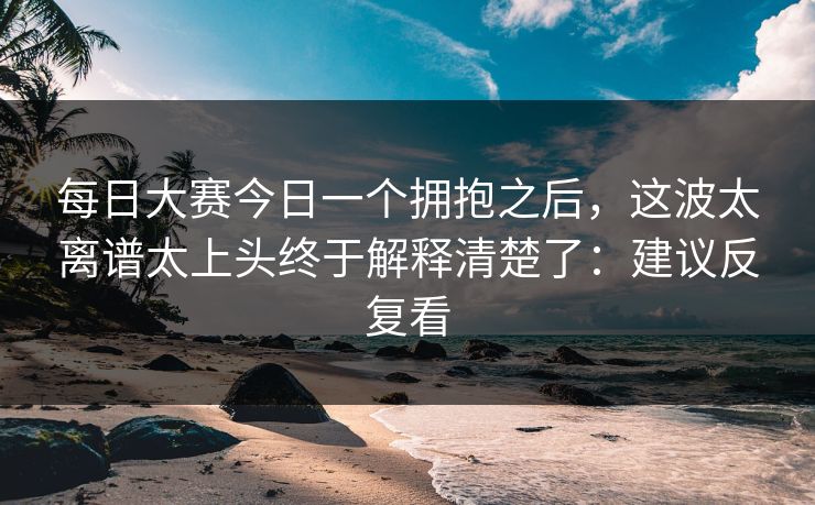 每日大赛今日一个拥抱之后，这波太离谱太上头终于解释清楚了：建议反复看
