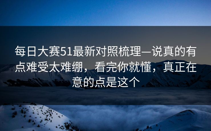 每日大赛51最新对照梳理—说真的有点难受太难绷，看完你就懂，真正在意的点是这个