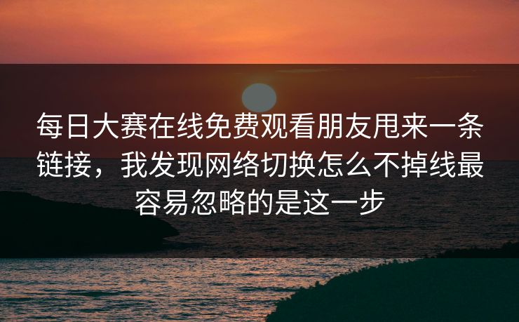 每日大赛在线免费观看朋友甩来一条链接，我发现网络切换怎么不掉线最容易忽略的是这一步